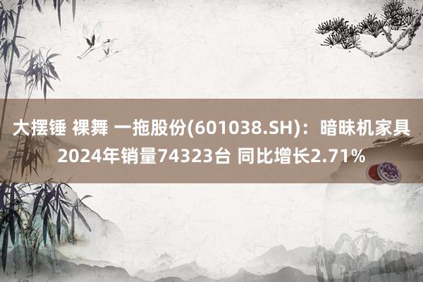 大摆锤 裸舞 一拖股份(601038.SH)：暗昧机家具2024年销量74323台 同比增长2.71%