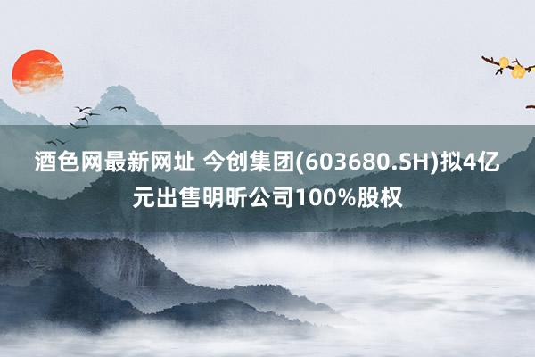 酒色网最新网址 今创集团(603680.SH)拟4亿元出售明昕公司100%股权