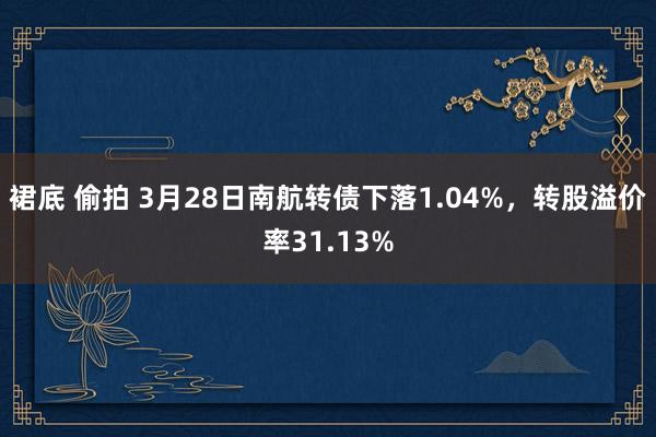 裙底 偷拍 3月28日南航转债下落1.04%，转股溢价率31.13%