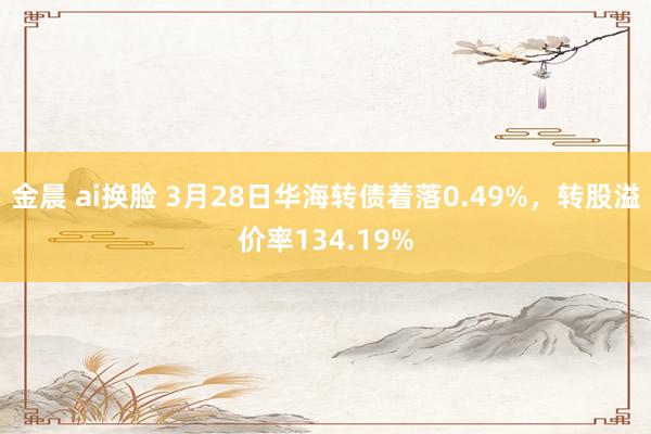金晨 ai换脸 3月28日华海转债着落0.49%，转股溢价率134.19%