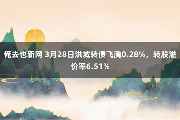 俺去也新网 3月28日洪城转债飞腾0.28%，转股溢价率6.51%
