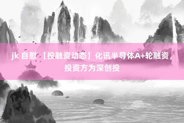 jk 自慰 【投融资动态】化讯半导体A+轮融资，投资方为深创投