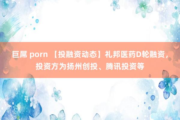 巨屌 porn 【投融资动态】礼邦医药D轮融资，投资方为扬州创投、腾讯投资等