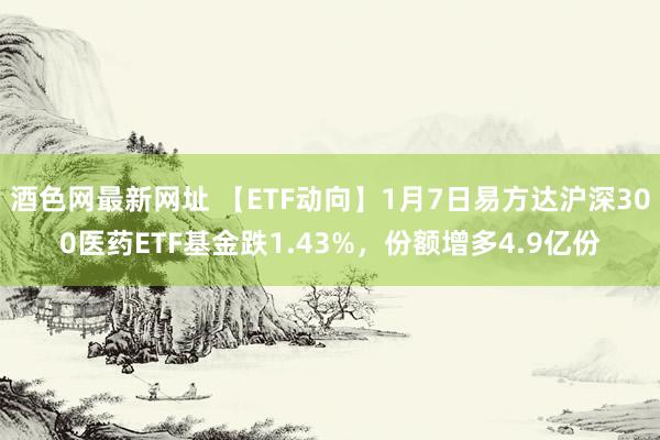 酒色网最新网址 【ETF动向】1月7日易方达沪深300医药ETF基金跌1.43%，份额增多4.9亿份