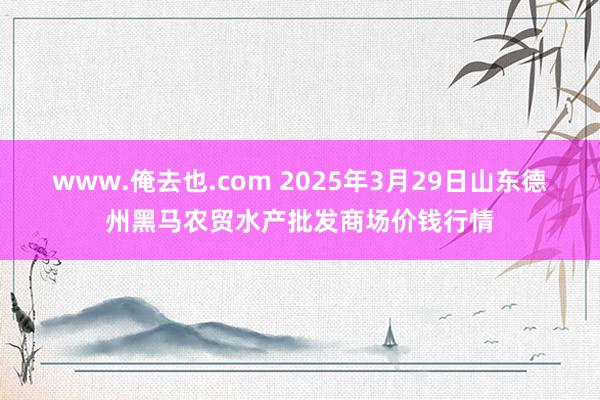 www.俺去也.com 2025年3月29日山东德州黑马农贸水产批发商场价钱行情