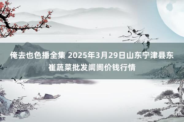 俺去也色播全集 2025年3月29日山东宁津县东崔蔬菜批发阛阓价钱行情