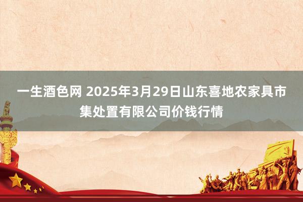一生酒色网 2025年3月29日山东喜地农家具市集处置有限公司价钱行情
