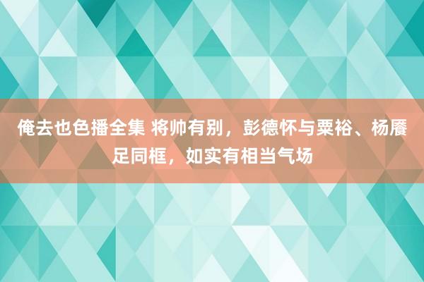 俺去也色播全集 将帅有别，彭德怀与粟裕、杨餍足同框，如实有相当气场