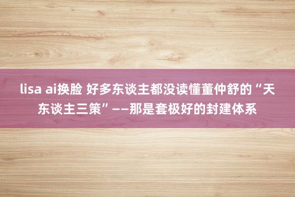lisa ai换脸 好多东谈主都没读懂董仲舒的“天东谈主三策”——那是套极好的封建体系