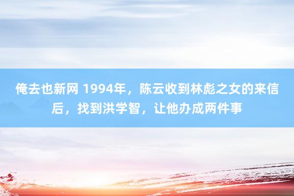 俺去也新网 1994年，陈云收到林彪之女的来信后，找到洪学智，让他办成两件事