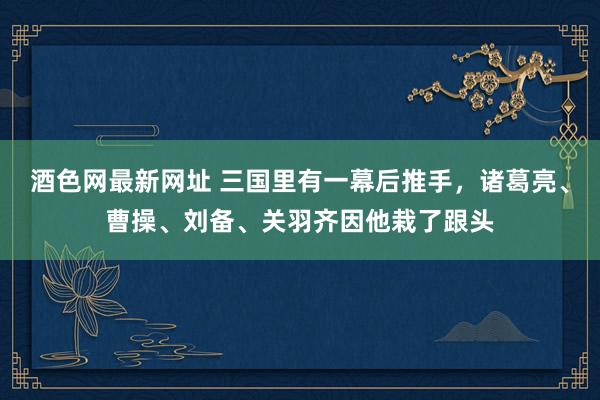 酒色网最新网址 三国里有一幕后推手，诸葛亮、曹操、刘备、关羽齐因他栽了跟头