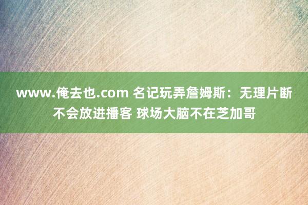 www.俺去也.com 名记玩弄詹姆斯：无理片断不会放进播客 球场大脑不在芝加哥