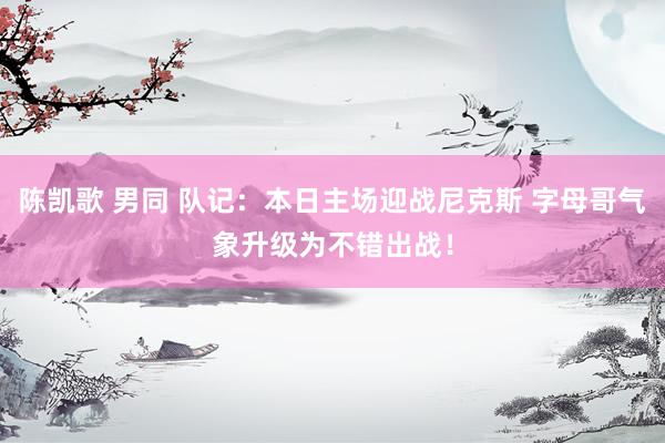 陈凯歌 男同 队记：本日主场迎战尼克斯 字母哥气象升级为不错出战！