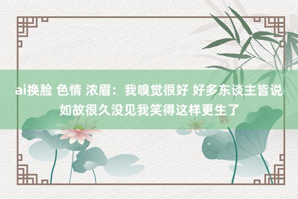 ai换脸 色情 浓眉：我嗅觉很好 好多东谈主皆说如故很久没见我笑得这样更生了