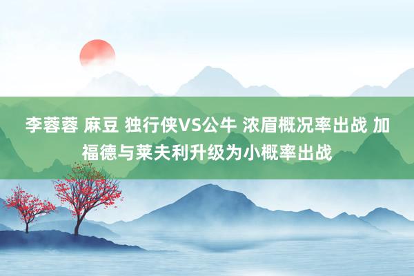 李蓉蓉 麻豆 独行侠VS公牛 浓眉概况率出战 加福德与莱夫利升级为小概率出战