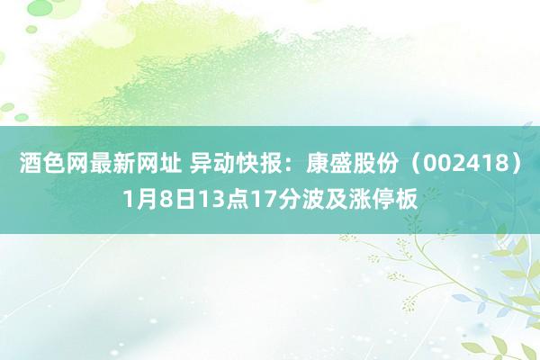 酒色网最新网址 异动快报：康盛股份（002418）1月8日13点17分波及涨停板