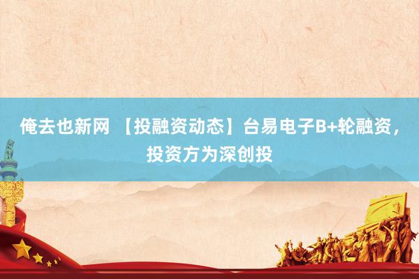 俺去也新网 【投融资动态】台易电子B+轮融资，投资方为深创投