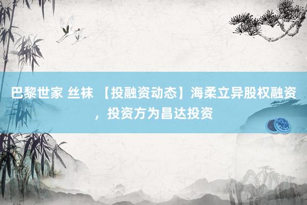 巴黎世家 丝袜 【投融资动态】海柔立异股权融资，投资方为昌达投资