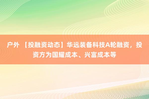 户外 【投融资动态】华远装备科技A轮融资，投资方为国耀成本、兴富成本等