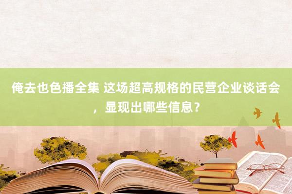 俺去也色播全集 这场超高规格的民营企业谈话会，显现出哪些信息？