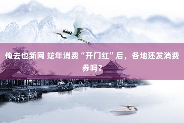 俺去也新网 蛇年消费“开门红”后，各地还发消费券吗？