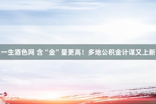 一生酒色网 含“金”量更高！多地公积金计谋又上新