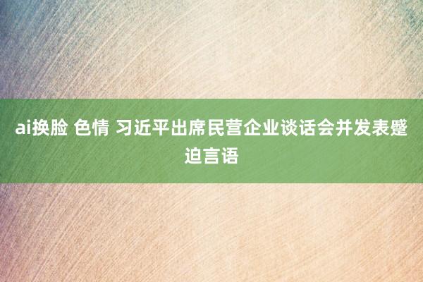 ai换脸 色情 习近平出席民营企业谈话会并发表蹙迫言语