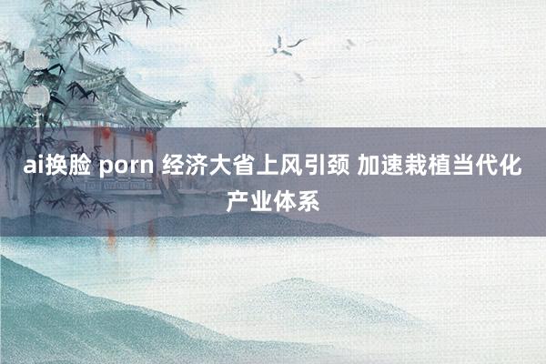 ai换脸 porn 经济大省上风引颈 加速栽植当代化产业体系