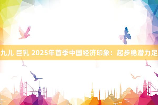 九儿 巨乳 2025年首季中国经济印象：起步稳潜力足