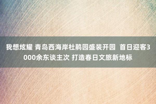 我想炫耀 青岛西海岸杜鹃园盛装开园  首日迎客3000余东谈主次 打造春日文旅新地标