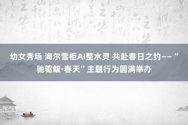幼女秀场 海尔雪柜AI整水灵 共赴春日之约——“驰驱鲅·春天”主题行为圆满举办
