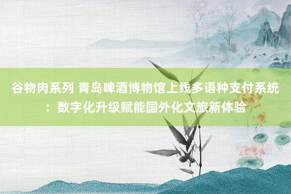 谷物肉系列 青岛啤酒博物馆上线多语种支付系统：数字化升级赋能国外化文旅新体验