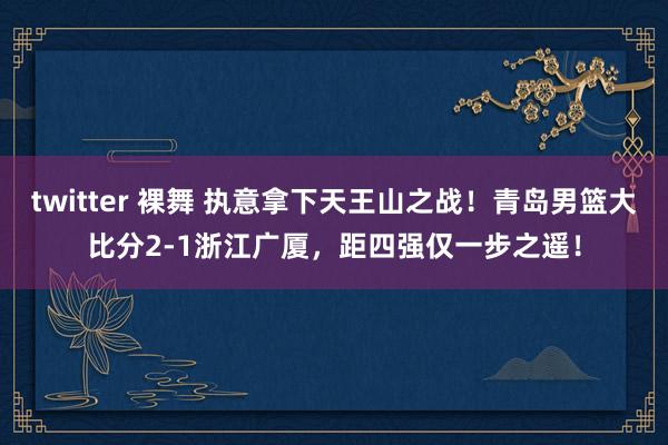 twitter 裸舞 执意拿下天王山之战！青岛男篮大比分2-1浙江广厦，距四强仅一步之遥！