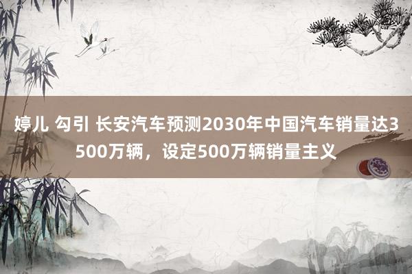 婷儿 勾引 长安汽车预测2030年中国汽车销量达3500万辆，设定500万辆销量主义