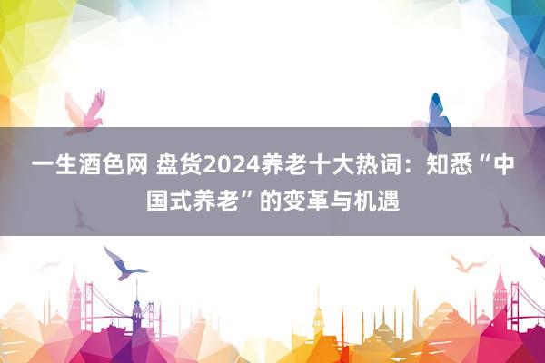 一生酒色网 盘货2024养老十大热词：知悉“中国式养老”的变革与机遇