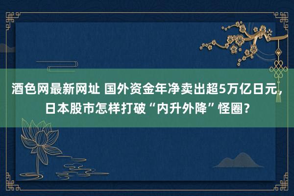 酒色网最新网址 国外资金年净卖出超5万亿日元，日本股市怎样打破“内升外降”怪圈？