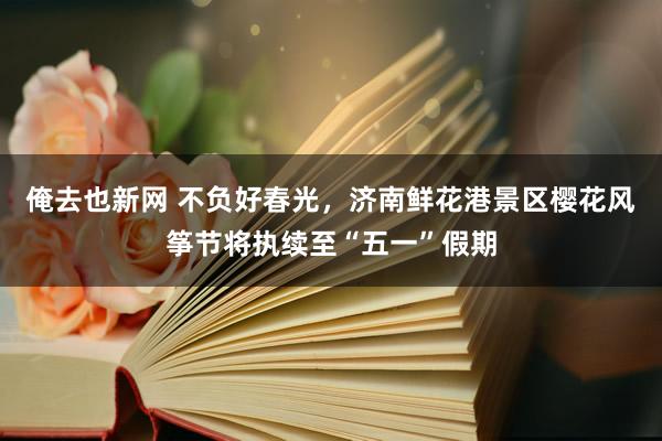 俺去也新网 不负好春光，济南鲜花港景区樱花风筝节将执续至“五一”假期