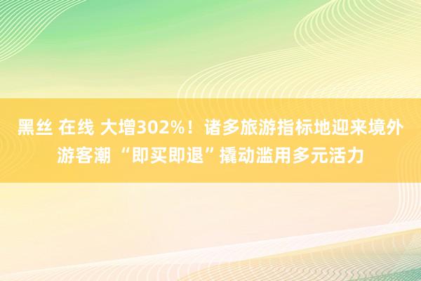 黑丝 在线 大增302%！诸多旅游指标地迎来境外游客潮 “即买即退”撬动滥用多元活力