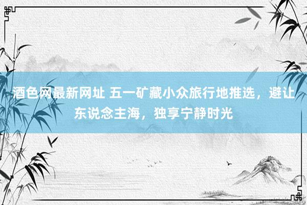 酒色网最新网址 五一矿藏小众旅行地推选，避让东说念主海，独享宁静时光
