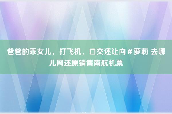 爸爸的乖女儿，打飞机，口交还让禸＃萝莉 去哪儿网还原销售南航机票