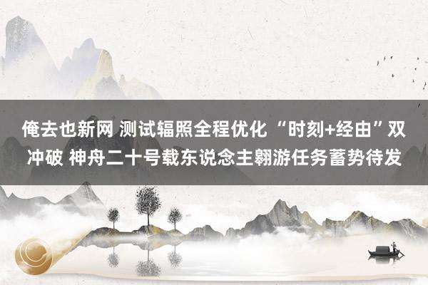 俺去也新网 测试辐照全程优化 “时刻+经由”双冲破 神舟二十号载东说念主翱游任务蓄势待发