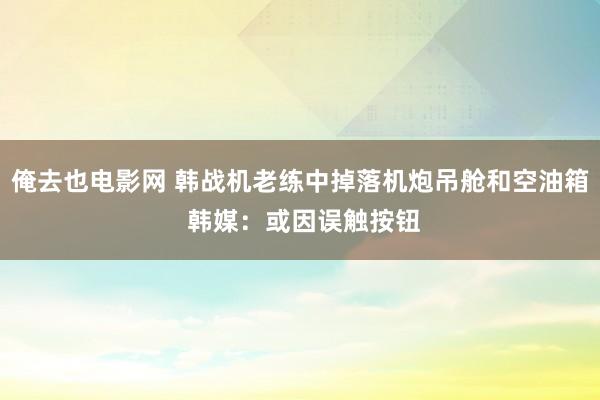 俺去也电影网 韩战机老练中掉落机炮吊舱和空油箱 韩媒：或因误触按钮