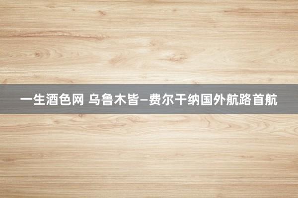 一生酒色网 乌鲁木皆—费尔干纳国外航路首航