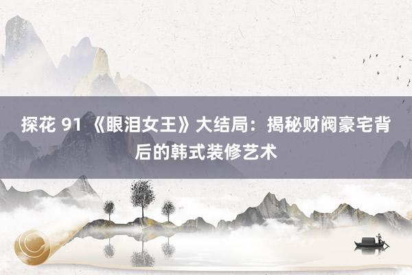 探花 91 《眼泪女王》大结局：揭秘财阀豪宅背后的韩式装修艺术