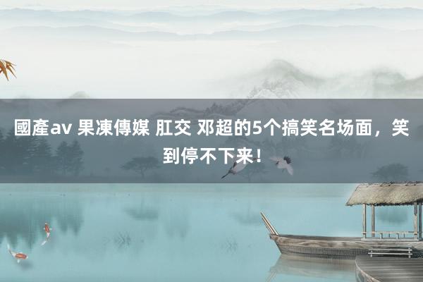 國產av 果凍傳媒 肛交 邓超的5个搞笑名场面，笑到停不下来！