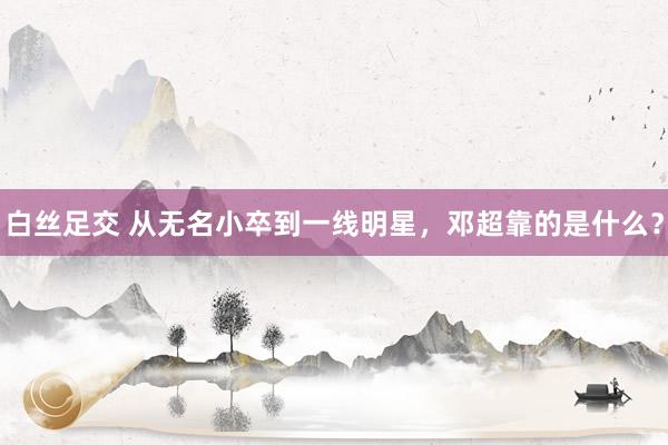 白丝足交 从无名小卒到一线明星，邓超靠的是什么？