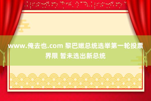 www.俺去也.com 黎巴嫩总统选举第一轮投票界限 暂未选出新总统