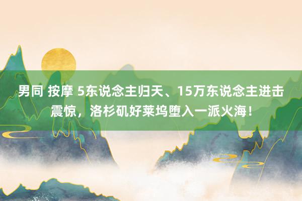 男同 按摩 5东说念主归天、15万东说念主进击震惊，洛杉矶好莱坞堕入一派火海！