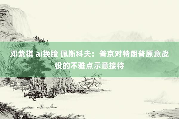 邓紫棋 ai换脸 佩斯科夫：普京对特朗普原意战役的不雅点示意接待