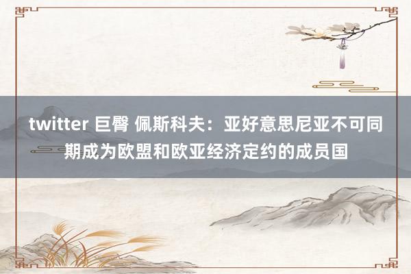twitter 巨臀 佩斯科夫：亚好意思尼亚不可同期成为欧盟和欧亚经济定约的成员国